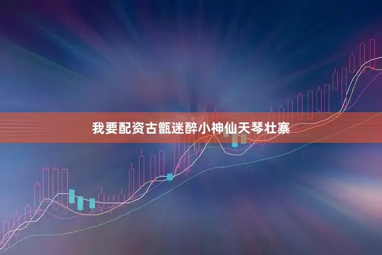 我要配资古甑迷醉小神仙天琴壮寨
