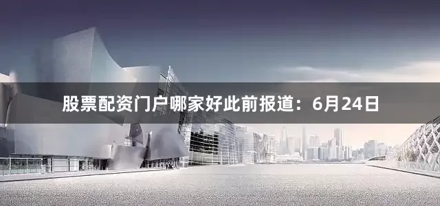 股票配资门户哪家好此前报道：6月24日