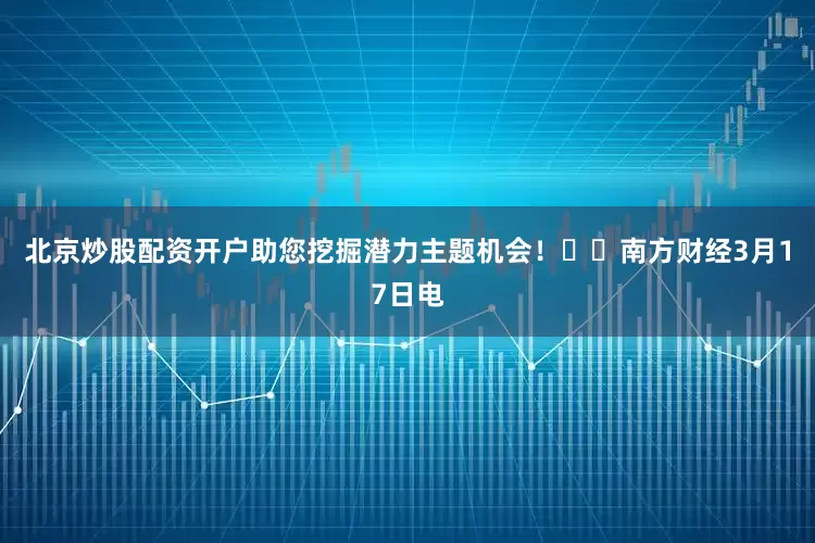 北京炒股配资开户助您挖掘潜力主题机会！		　　南方财经3月17日电