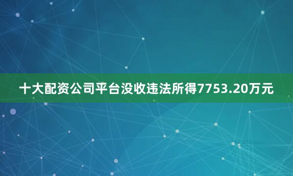 十大配资公司平台没收违法所得7753.20万元