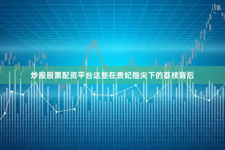 炒股股票配资平台这些在贵妃指尖下的荔枝背后