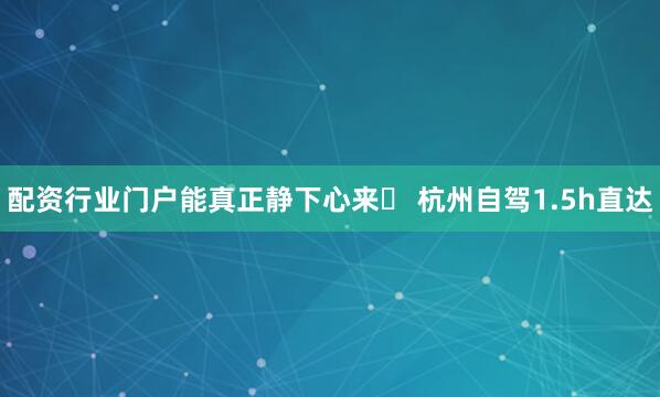 配资行业门户能真正静下心来✅ 杭州自驾1.5h直达