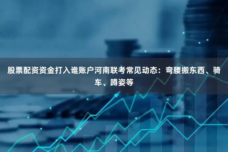 股票配资资金打入谁账户河南联考常见动态：弯腰搬东西、骑车、蹲姿等