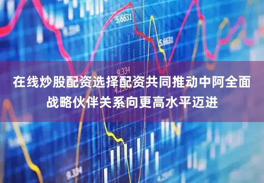 在线炒股配资选择配资共同推动中阿全面战略伙伴关系向更高水平迈进