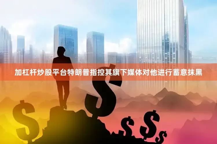 加杠杆炒股平台特朗普指控其旗下媒体对他进行蓄意抹黑