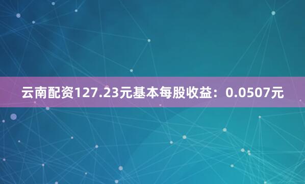 云南配资127.23元基本每股收益：0.0507元