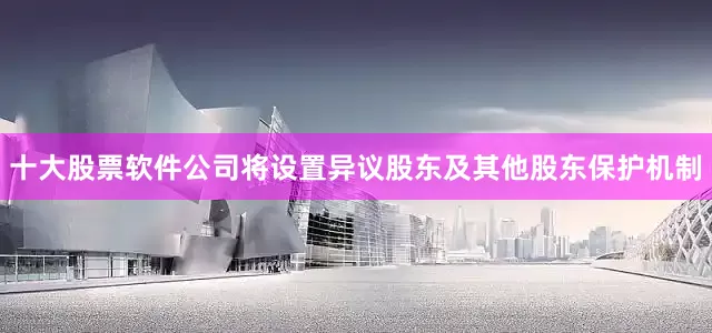 十大股票软件公司将设置异议股东及其他股东保护机制