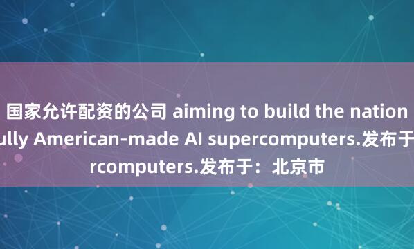 国家允许配资的公司 aiming to build the nation’s first fully American-made AI supercomputers.发布于：北京市