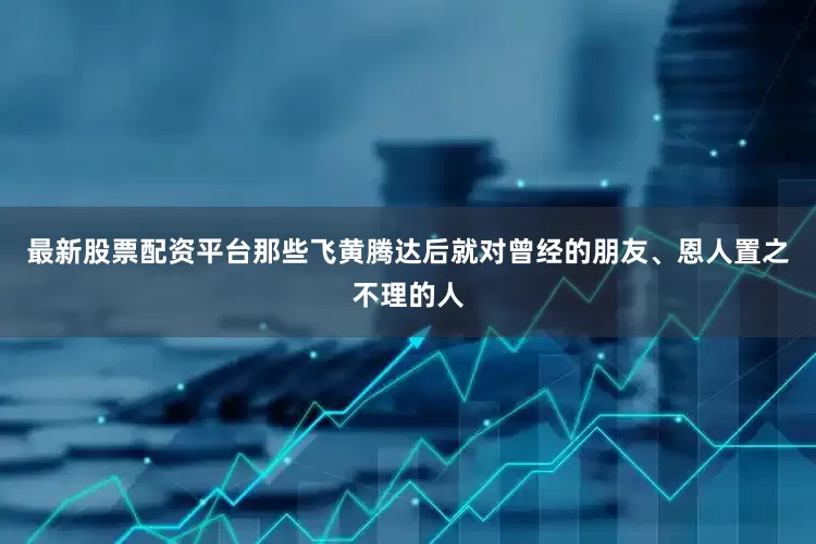 最新股票配资平台那些飞黄腾达后就对曾经的朋友、恩人置之不理的人