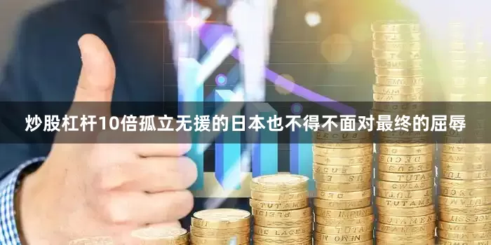 炒股杠杆10倍孤立无援的日本也不得不面对最终的屈辱