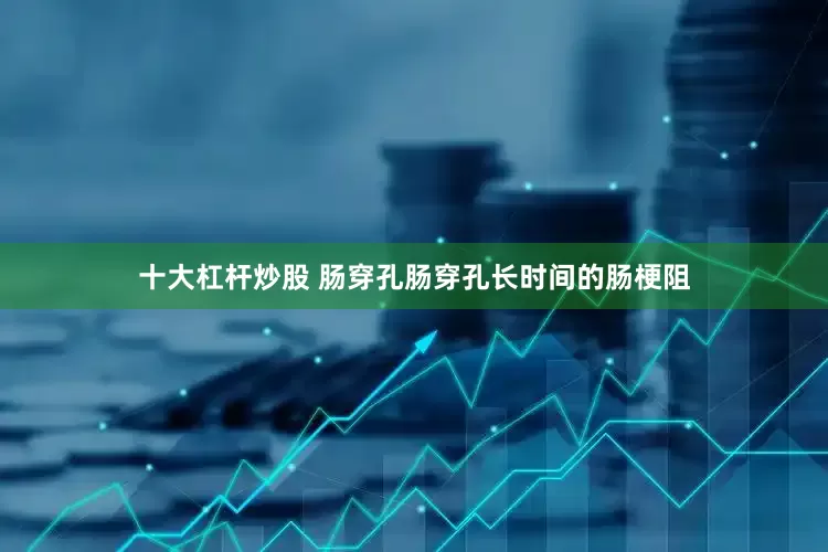 十大杠杆炒股 肠穿孔肠穿孔长时间的肠梗阻