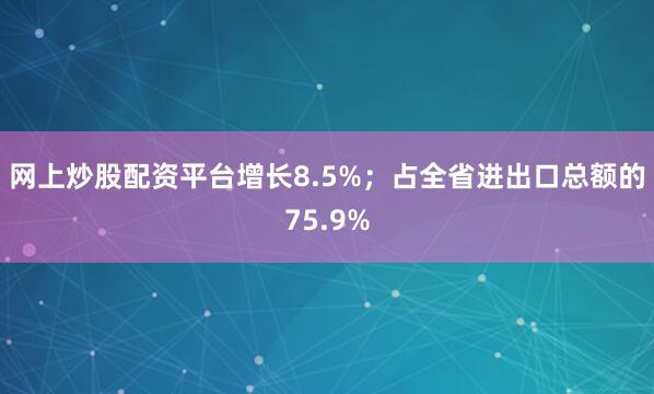 网上炒股配资平台增长8.5%；占全省进出口总额的75.9%