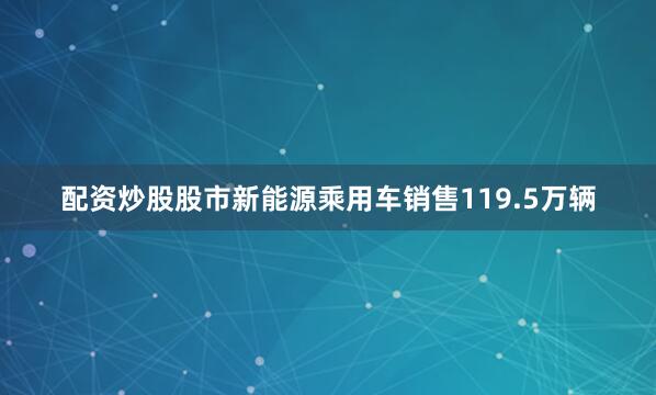 配资炒股股市新能源乘用车销售119.5万辆