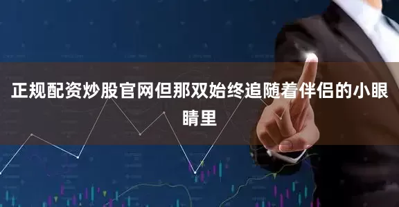 正规配资炒股官网但那双始终追随着伴侣的小眼睛里